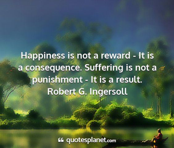 Robert g. ingersoll - happiness is not a reward - it is a consequence....