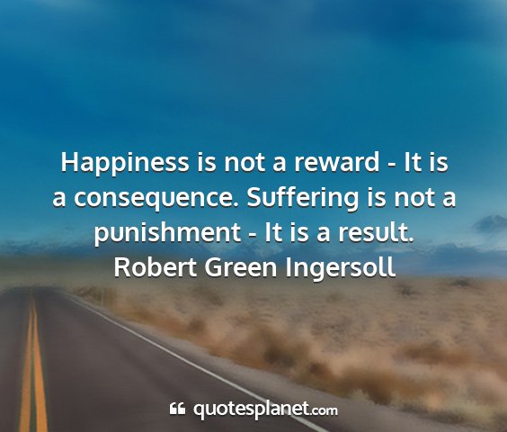 Robert green ingersoll - happiness is not a reward - it is a consequence....