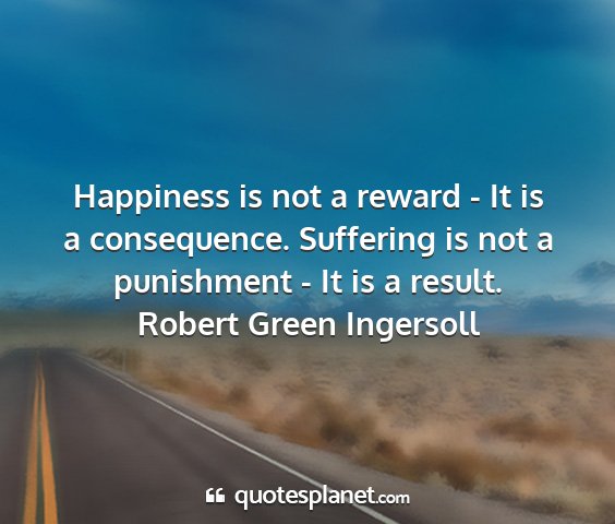 Robert green ingersoll - happiness is not a reward - it is a consequence....