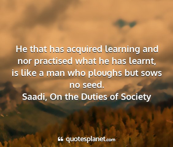 Saadi, on the duties of society - he that has acquired learning and nor practised...