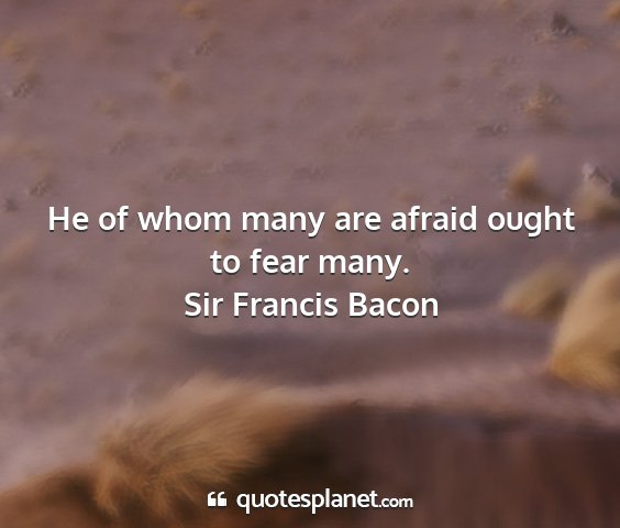 Sir francis bacon - he of whom many are afraid ought to fear many....