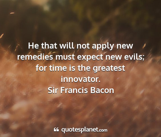 Sir francis bacon - he that will not apply new remedies must expect...