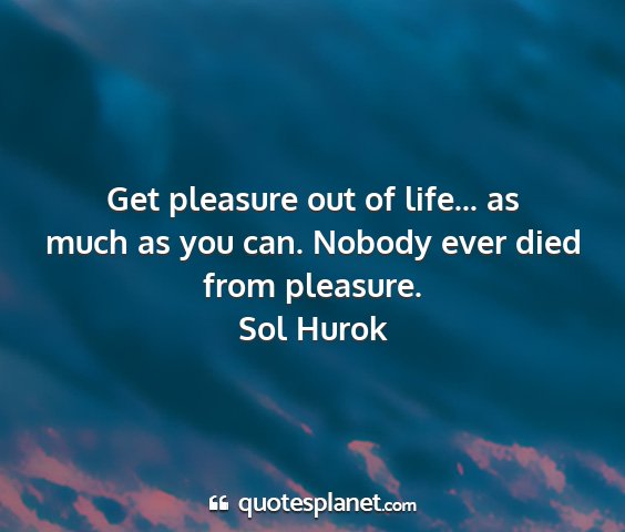 Sol hurok - get pleasure out of life... as much as you can....