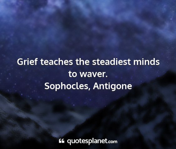 Sophocles, antigone - grief teaches the steadiest minds to waver....