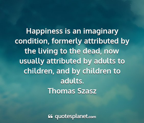 Thomas szasz - happiness is an imaginary condition, formerly...