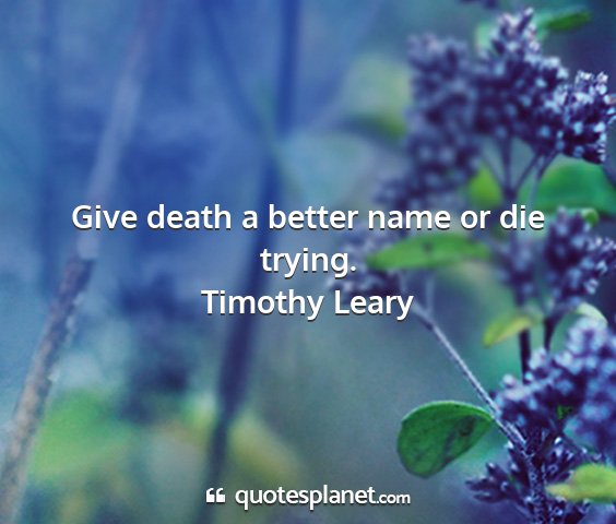 Timothy leary - give death a better name or die trying....