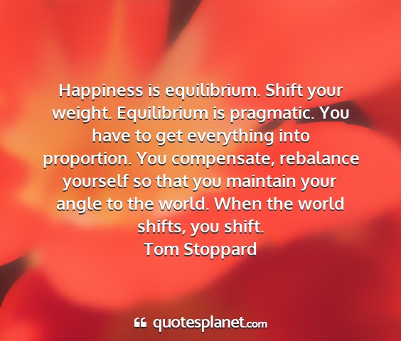 Tom stoppard - happiness is equilibrium. shift your weight....