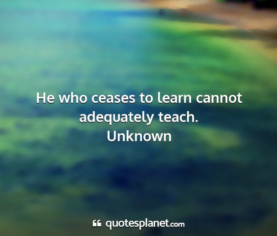 Unknown - he who ceases to learn cannot adequately teach....