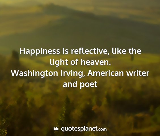 Washington irving, american writer and poet - happiness is reflective, like the light of heaven....