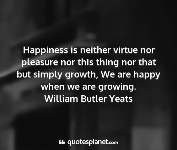 William butler yeats - happiness is neither virtue nor pleasure nor this...