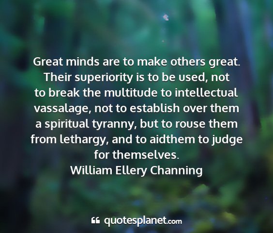 William ellery channing - great minds are to make others great. their...