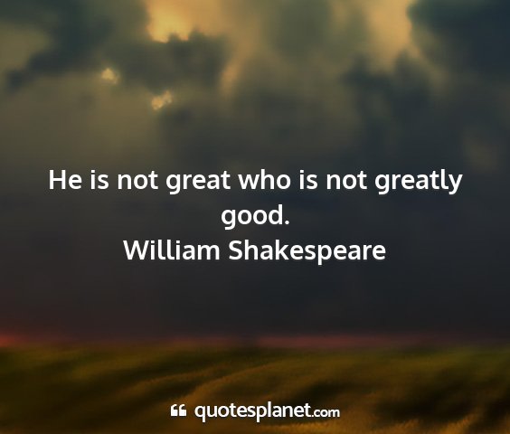William shakespeare - he is not great who is not greatly good....