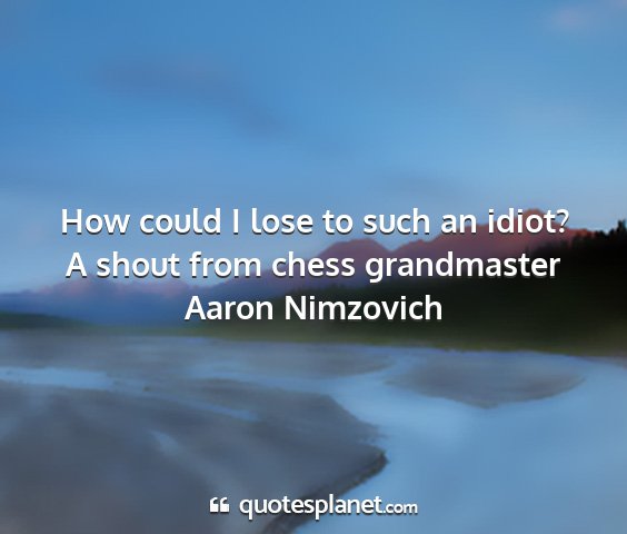 A shout from chess grandmaster aaron nimzovich - how could i lose to such an idiot?...