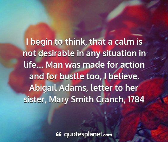 Abigail adams, letter to her sister, mary smith cranch, 1784 - i begin to think, that a calm is not desirable in...