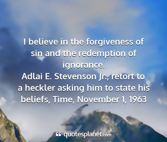 Adlai e. stevenson jr., retort to a heckler asking him to state his beliefs, time, november 1, 1963 - i believe in the forgiveness of sin and the...