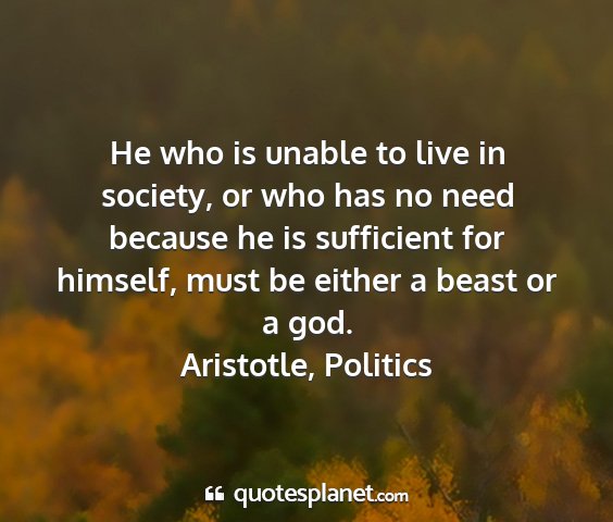 Aristotle, politics - he who is unable to live in society, or who has...