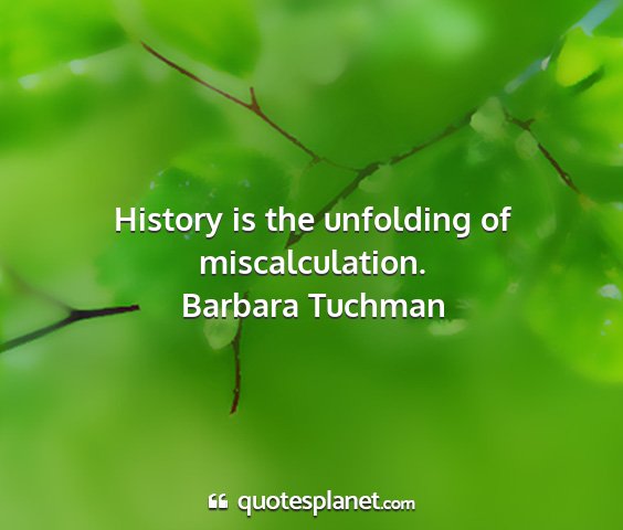 Barbara tuchman - history is the unfolding of miscalculation....