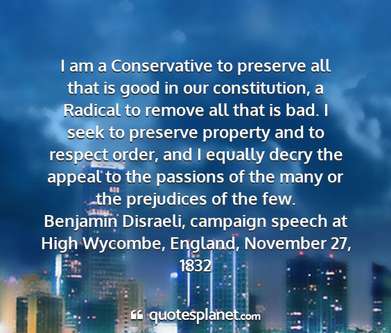 Benjamin disraeli, campaign speech at high wycombe, england, november 27, 1832 - i am a conservative to preserve all that is good...