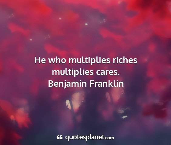 Benjamin franklin - he who multiplies riches multiplies cares....