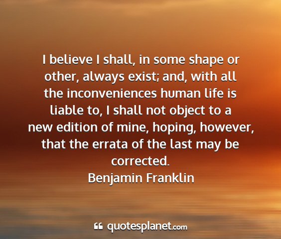 Benjamin franklin - i believe i shall, in some shape or other, always...