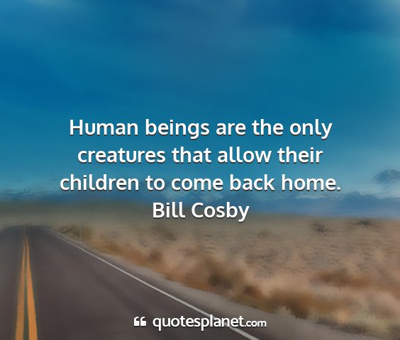 Bill cosby - human beings are the only creatures that allow...