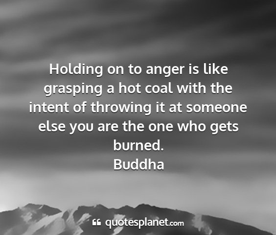 Buddha - holding on to anger is like grasping a hot coal...