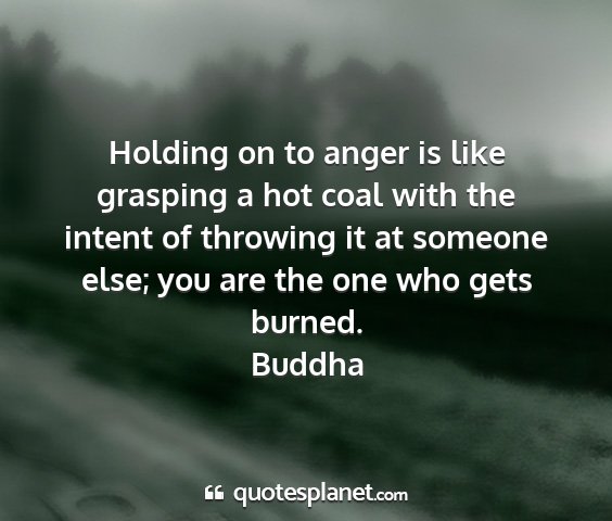 Buddha - holding on to anger is like grasping a hot coal...