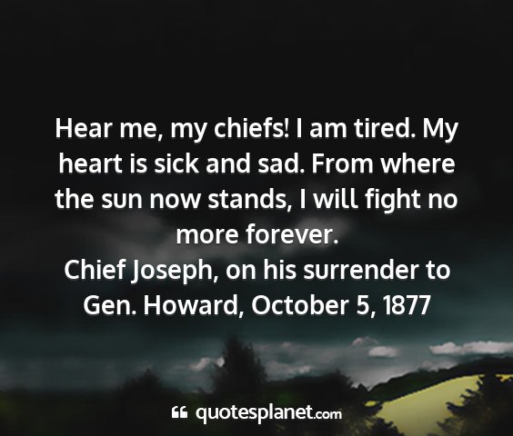 Chief joseph, on his surrender to gen. howard, october 5, 1877 - hear me, my chiefs! i am tired. my heart is sick...