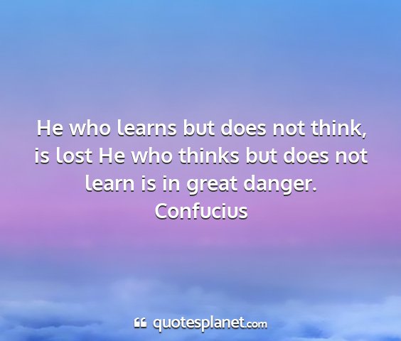 Confucius - he who learns but does not think, is lost he who...