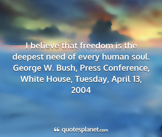 George w. bush, press conference, white house, tuesday, april 13, 2004 - i believe that freedom is the deepest need of...
