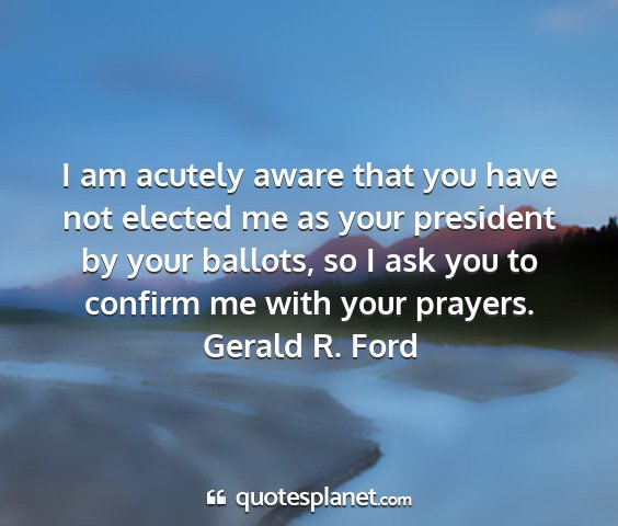 Gerald r. ford - i am acutely aware that you have not elected me...