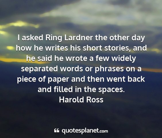 Harold ross - i asked ring lardner the other day how he writes...