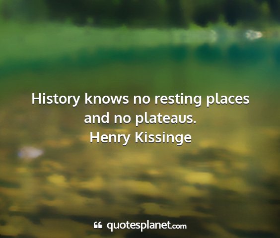 Henry kissinge - history knows no resting places and no plateaus....