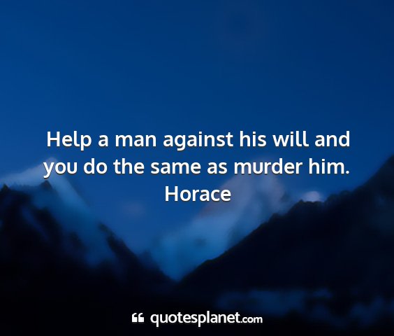 Horace - help a man against his will and you do the same...