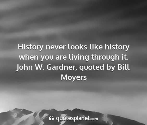 John w. gardner, quoted by bill moyers - history never looks like history when you are...