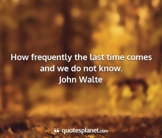 John walte - how frequently the last time comes and we do not...