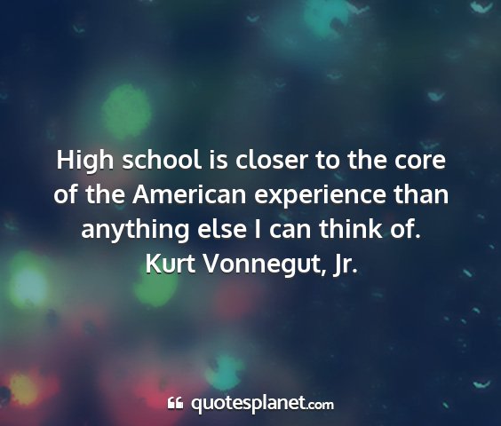 Kurt vonnegut, jr. - high school is closer to the core of the american...