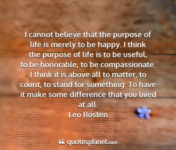 Leo rosten - i cannot believe that the purpose of life is...