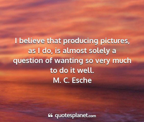 M. c. esche - i believe that producing pictures, as i do, is...