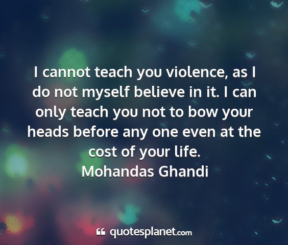 Mohandas ghandi - i cannot teach you violence, as i do not myself...