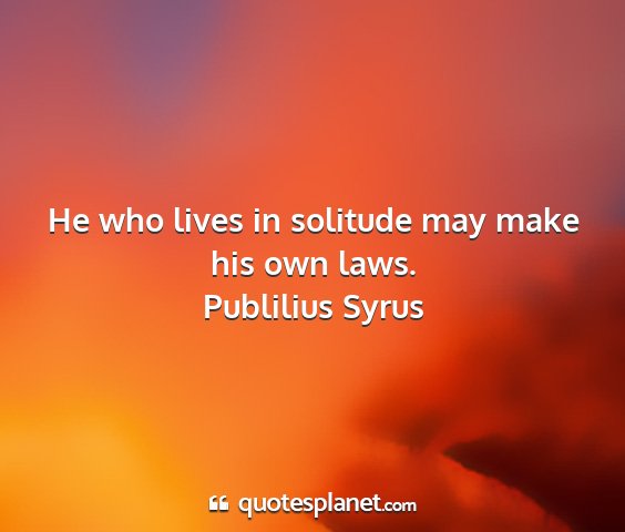 Publilius syrus - he who lives in solitude may make his own laws....