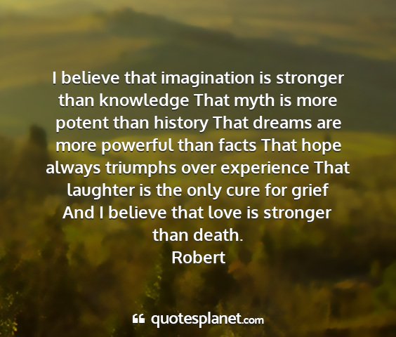 Robert - i believe that imagination is stronger than...