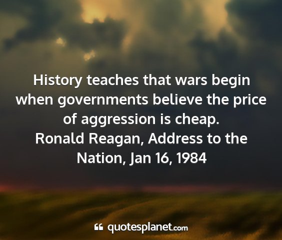 Ronald reagan, address to the nation, jan 16, 1984 - history teaches that wars begin when governments...