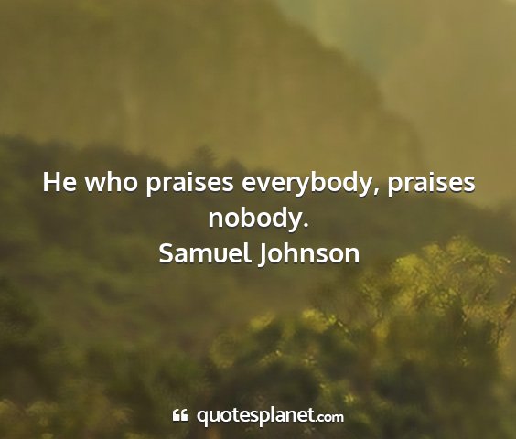 Samuel johnson - he who praises everybody, praises nobody....