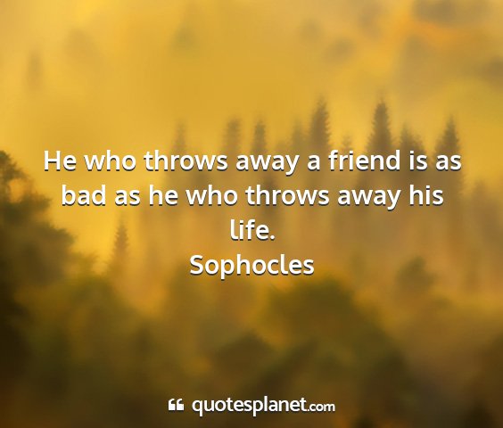 Sophocles - he who throws away a friend is as bad as he who...