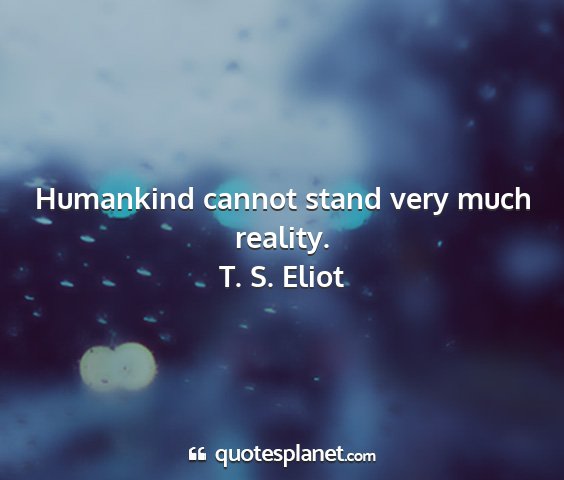T. s. eliot - humankind cannot stand very much reality....