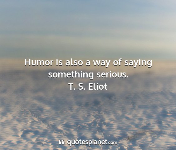 T. s. eliot - humor is also a way of saying something serious....