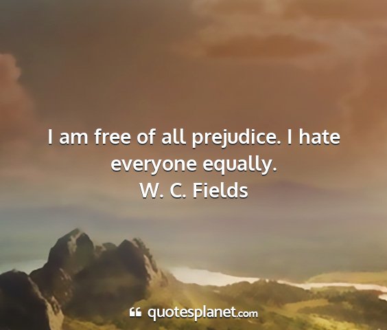W. c. fields - i am free of all prejudice. i hate everyone...