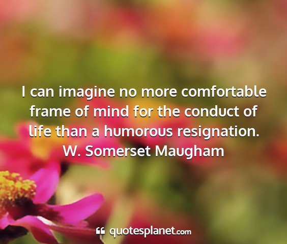 W. somerset maugham - i can imagine no more comfortable frame of mind...