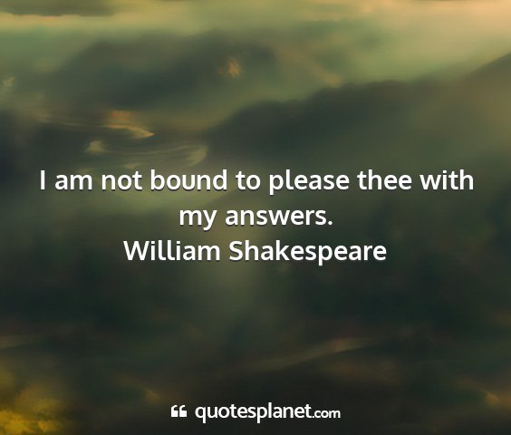 William shakespeare - i am not bound to please thee with my answers....